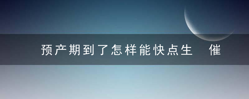 预产期到了怎样能快点生 催生有妙招